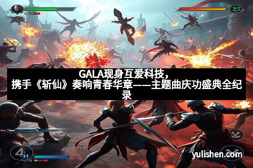 GALA现身互爱科技，携手《斩仙》奏响青春华章——主题曲庆功盛典全纪录